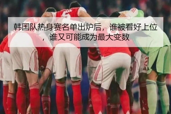 韩国队热身赛名单出炉后，谁被看好上位，谁又可能成为最大变数